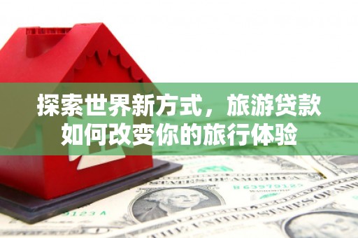 邹平探索世界新方式，旅游贷款如何改变你的旅行体验