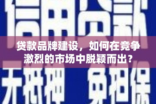 邹平贷款品牌建设，如何在竞争激烈的市场中脱颖而出？